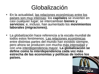 Globalización
• En la actualidad, las relaciones económicas entre los
países son muy intensas: los capitales se invierten en
casi cualquier lugar; se intercambian bienes y
servicios; e, incluso, han aumentado los movimientos
laborales (migraciones).
• La globalización hace referencia a la escala mundial de
todos estos fenómenos. Las relaciones económicas
entre distintas partes del mundo han existido siempre,
pero ahora se producen con mucha más intensidad y
con una interdependencia mayor. La globalización se
define como la interdependencia cada vez más
estrecha de las economías y políticas de todos los
países.

 