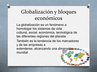 Globalización y bloques
económicos
La globalización es un fenómeno a
homologar los sistemas de vida
cultural, social, económica, tecnológica de
las diferentes regiones del planeta
También es la tendencia de los marcadores
y de las empresas a
extenderse, alcanzando una dimensión
mundial
 