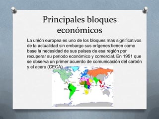 Principales bloques
económicos
La unión europea es uno de los bloques mas significativos
de la actualidad sin embargo sus orígenes tienen como
base la necesidad de sus países de esa región por
recuperar su periodo económico y comercial. En 1951 que
se observa un primer acuerdo de comunicación del carbón
y el acero (CECA)
 