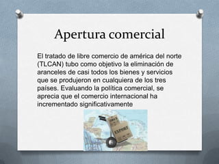 Apertura comercial
El tratado de libre comercio de américa del norte
(TLCAN) tubo como objetivo la eliminación de
aranceles de casi todos los bienes y servicios
que se produjeron en cualquiera de los tres
países. Evaluando la política comercial, se
aprecia que el comercio internacional ha
incrementado significativamente
 