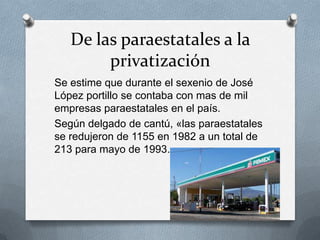 De las paraestatales a la
privatización
Se estime que durante el sexenio de José
López portillo se contaba con mas de mil
empresas paraestatales en el país.
Según delgado de cantú, «las paraestatales
se redujeron de 1155 en 1982 a un total de
213 para mayo de 1993.
 
