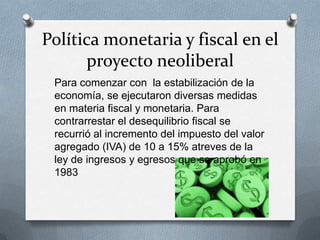 Política monetaria y fiscal en el
proyecto neoliberal
Para comenzar con la estabilización de la
economía, se ejecutaron diversas medidas
en materia fiscal y monetaria. Para
contrarrestar el desequilibrio fiscal se
recurrió al incremento del impuesto del valor
agregado (IVA) de 10 a 15% atreves de la
ley de ingresos y egresos que se aprobó en
1983
 