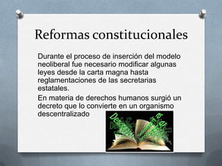 Reformas constitucionales
Durante el proceso de inserción del modelo
neoliberal fue necesario modificar algunas
leyes desde la carta magna hasta
reglamentaciones de las secretarias
estatales.
En materia de derechos humanos surgió un
decreto que lo convierte en un organismo
descentralizado
 