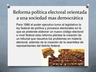Reforma política electoral orientada
a una sociedad mas democrática
Para 1986 el poder ejecutivo turno al legislativo la
ley federal de política y procesos electorales en la
que se pretende elaborar un nuevo código electoral
a nivel federal esta reforma plantea la creación de
un tribunal que resuelva los problemas en materia
electoral, además de la creación de la asamblea de
representantes del distrito federal.
 