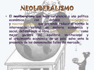 NEOLIBERALISMOEl neoliberalismo que hace referencia a una política económica con énfasis tecnocráticoy macroeconómico  que pretende reducir al mínimo la intervención estatal en materia económica y social, defendiendo el libre mercado capitalista  como mejor garante del equilibrio institucional y el crecimiento económico de un país, salvo ante la presencia de los denominados fallos del mercado. 