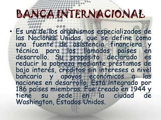 BANCA INTERNACIONALEs uno de los organismos especializados de las Naciones Unidas, que se define como una fuente de asistencia financiera y técnica para los llamados países en desarrollo.Su propósito declarado es reducir la pobreza mediante préstamos de bajo interés, créditos sin intereses a nivel bancario y apoyos económicos a las naciones en desarrollo. Está integrado por 186 países miembros. Fue creado en 1944 y tiene su sede en la ciudad de Washington, Estados Unidos.