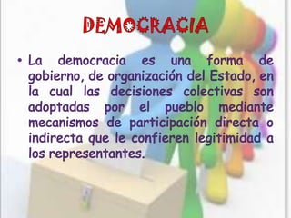 DEMOCRACIALa democracia es una forma de gobierno, de organización del Estado, en la cual las decisiones colectivas son adoptadas por el pueblo mediante mecanismos de participación directa o indirecta que le confieren legitimidad a los representantes.