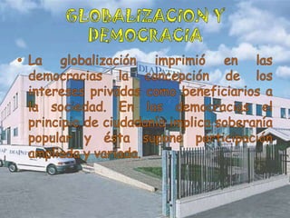 GLOBALIZACION Y DEMOCRACIALa globalización imprimió en las democracias la concepción de los intereses privados como beneficiarios a la sociedad. En las democracias el principio de ciudadanía implica soberanía popular y ésta supone participación ampliada y variada. 