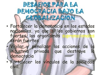 DESAFIOS PARA LA DEMOCRACIA BAJO LA GLOBALIZACIONFortalecer la democracia en los estados nacionales, ya que si los gobiernos son fuertes, los organismos supranacionales serán fuertesVigilar y penalizar las acciones de la industria privada que destruye la democraciaFortalecer los vínculos de la sociedad civil. 