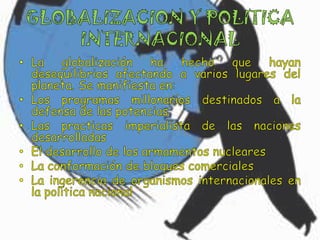 GLOBALIZACION Y POLITICA INTERNACIONALLa globalización ha hecho que hayan desequilibrios afectando a varios lugares del planeta. Se manifiesta en:Los programas millonarios destinados a la defensa de las potenciasLas practicas imperialista de las naciones desarrolladasEl desarrollo de los armamentos nuclearesLa conformación de bloques comercialesLa ingerencia de organismos internacionales en la política nacional