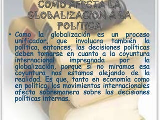 COMO AFECTA LA GLOBALIZACION A LA POLITICAComo la globalización es un proceso unificador, que involucra también la política, entonces, las decisiones políticas deben tomarse en cuanto a la coyuntura internacional impregnada por la globalización, porque si no miramos esa coyuntura nos estamos alejando de la realidad. Es que, tanto en economía como en política, los movimientos internacionales afecta sobremanera sobre las decisiones políticas internas.