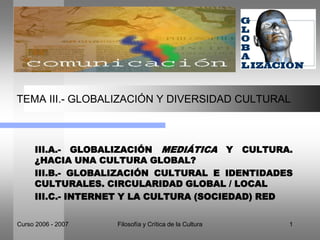 Curso 2006 - 2007 Filosofía y Crítica de la Cultura 1
TEMA III.- GLOBALIZACIÓN Y DIVERSIDAD CULTURAL
III.A.- GLOBALIZACIÓN MEDIÁTICA Y CULTURA.
¿HACIA UNA CULTURA GLOBAL?
III.B.- GLOBALIZACIÓN CULTURAL E IDENTIDADES
CULTURALES. CIRCULARIDAD GLOBAL / LOCAL
III.C.- INTERNET Y LA CULTURA (SOCIEDAD) RED
 