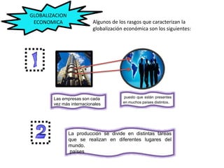 Las empresas son cada
vez más internacionales
puesto que están presentes
en muchos países distintos.
GLOBALIZACION
ECONOMICA Algunos de los rasgos que caracterizan la
globalización económica son los siguientes:
La producción se divide en distintas tareas
que se realizan en diferentes lugares del
mundo.
países distintos
 