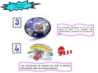 Los mercados financieros, en los que se
mueve el dinero y la inversión, son
internacionales y funcionan las 24 horas del
día.
Las mercancías se mueven por todo el planeta
encontrando cada vez menos barreras.
GLOBALIZACION
ECONOMICA
 