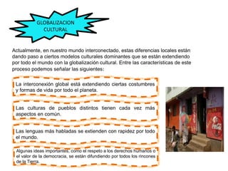 GLOBALIZACION
CULTURAL
Actualmente, en nuestro mundo interconectado, estas diferencias locales están
dando paso a ciertos modelos culturales dominantes que se están extendiendo
por todo el mundo con la globalización cultural. Entre las características de este
proceso podemos señalar las siguientes:
La interconexión global está extendiendo ciertas costumbres
y formas de vida por todo el planeta.
Las culturas de pueblos distintos tienen cada vez más
aspectos en común.
Las lenguas más habladas se extienden con rapidez por todo
el mundo.
Algunas ideas importantes, como el respeto a los derechos humanos o
el valor de la democracia, se están difundiendo por todos los rincones
de la Tierra.
 