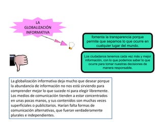 fomenta la transparencia porque
permite que sepamos lo que ocurre en
cualquier lugar del mundo.
LA
GLOBALIZACIÓN
INFORMATIVA
Los ciudadanos tenemos cada vez más y mejor
información, con lo que podemos saber lo que
ocurre para tomar nuestras decisiones de
manera responsable.
La globalización informativa deja mucho que desear porque
la abundancia de información no nos está sirviendo para
comprender mejor lo que sucede ni para elegir libremente.
Los medios de comunicación tienden a estar concentrados
en unas pocas manos, y sus contenidos son muchas veces
superficiales o publicitarios. Harían falta formas de
comunicación alternativas, que fueran verdaderamente
plurales e independientes.
 