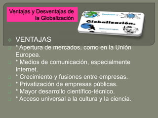  VENTAJAS
 * Apertura de mercados, como en la Unión
Europea.
 * Medios de comunicación, especialmente
Internet.
 * Crecimiento y fusiones entre empresas.
 * Privatización de empresas públicas.
 * Mayor desarrollo científico-técnico.
 * Acceso universal a la cultura y la ciencia.
 