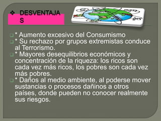  * Aumento excesivo del Consumismo
 * Su rechazo por grupos extremistas conduce
al Terrorismo.
 * Mayores desequilibrios económicos y
concentración de la riqueza: los ricos son
cada vez más ricos, los pobres son cada vez
más pobres.
 * Daños al medio ambiente, al poderse mover
sustancias o procesos dañinos a otros
países, donde pueden no conocer realmente
sus riesgos.
 