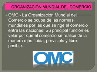 OMC.- La Organización Mundial del
Comercio se ocupa de las normas
mundiales por las que se rige el comercio
entre las naciones. Su principal función es
velar por que el comercio se realice de la
manera más fluida, previsible y libre
posible.
 