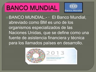 BANCO MUNDIAL.- · El Banco Mundial,
abreviado como BM es uno de los
organismos especializados de las
Naciones Unidas, que se define como una
fuente de asistencia financiera y técnica
para los llamados países en desarrollo.
 