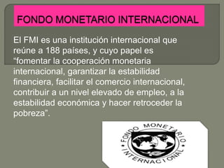 El FMI es una institución internacional que
reúne a 188 países, y cuyo papel es
“fomentar la cooperación monetaria
internacional, garantizar la estabilidad
financiera, facilitar el comercio internacional,
contribuir a un nivel elevado de empleo, a la
estabilidad económica y hacer retroceder la
pobreza”.
 