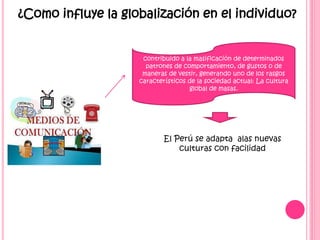 ¿Como influye la globalización en el individuo?
contribuido a la masificación de determinados
patrones de comportamiento, de gustos o de
maneras de vestir, generando uno de los rasgos
característicos de la sociedad actual: La cultura
global de masas.
El Perú se adapta alas nuevas
culturas con facilidad
 