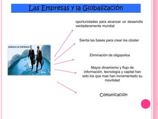 Las Empresas y la Globalización
oportunidades para alcanzar un desarrollo
verdaderamente mundial
Sienta las bases para crear los clúster
Eliminación de oligopolios
Mayor dinamismo y flujo de
información, tecnología y capital han
sido los que mas han incrementado su
movilidad
Comunicación
 