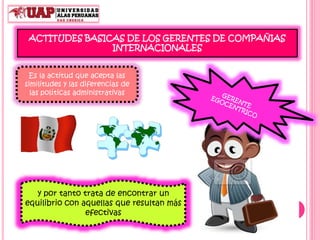 ACTITUDES BASICAS DE LOS GERENTES DE COMPAÑIAS
INTERNACIONALES
Es la actitud que acepta las
similitudes y las diferencias de
las políticas administrativas
y por tanto trata de encontrar un
equilibrio con aquellas que resultan más
efectivas
 