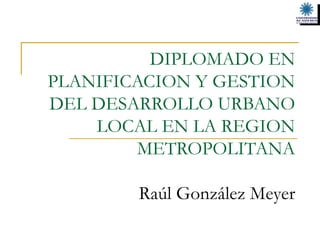 DIPLOMADO EN PLANIFICACION Y GESTION DEL DESARROLLO URBANO LOCAL EN LA REGION METROPOLITANA   Raúl González Meyer 