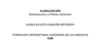 GLOBALIZACIÓN
Globalización y el Medio Ambiente
KAREN JULIETH LONDOÑO RESTREPO
FUNDACION UNIVERSITARIA AURONOMA DE LAS AMERICAS
UAM
 