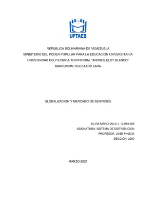 REPUBLICA BOLIVARIANA DE VENEZUELA
MINISTERIO DEL PODER POPULAR PARA LA EDUCACION UNIVERSITARIA
UNIVERSIDAD POLITECNICA TERRITORIAL “ANDRES ELOY BLANCO”
BARQUISIMETO-ESTADO LARA
GLOBALIZACION Y MERCADO DE SERVICIOS
SILVIA MARCHAN C.I. 12.018.509
ASIGNATURA: SISTEMA DE DISTRIBUCION
PROFESOR: JOSE PINEDA
SECCION: 2200
MARZO-2021
 