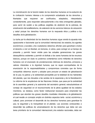 La reivindicación de la función tutelar de los derechos humanos en la evolución de
la civilización humana interesa a la comprensión actualizada de los derechos y
libertades que requieren ser codificados, adaptados, interpretados
constantemente, para responder adecuadamente a los retos emergentes globales,
para servir de sostén a las políticas exigibles de abolición de la pobreza, de
erradicación del analfabetismo, de extensión de los servicios básicos de educación
y salud porque los derechos humanos son la respuesta ética y política a los
desafíos de la globalización.
La lucha por la efectividad de los derechos humanos sigue siendo la apuesta más
apasionante e ilusionante que la comunidad internacional, los estados, los agentes
económicos y sociales y los ciudadanos debemos afrontar para garantizar a todos
el derecho a vivir en libertad, sin temores, ni odios, para corregir en un tiempo de
presente y permitir hacer visible para las actuales generaciones los graves
desequilibrios existentes y permitir el disfrute a los seres humanos de los recursos
básicos, porque sin duda no podemos contentarnos como militantes de derechos
humanos con el enunciado de proclamaciones retóricas de derechos, principios y
valores inherentes a la dignidad humana, que no vayan acompañadas de la
enunciación de la responsabilidades y compromisos concretos que de forma
compartida debemos asumir y adoptar para procurar un estado de globalización
de la paz, la justicia y la solidaridad perceptible por la totalidad de los habitantes
del planeta, que nos devuelva a las sendas de la esperanza y de la liberalización.
La reforma de la arquitectura de las Naciones Unidas, que pasa por la centralidad
de la asamblea general y la autonomía del secretario general, estructurándose el
consejo de seguridad en el reconocimiento de la plena igualdad de los estados
miembros, se destaca, como factor institucional necesario para emprender las
políticas que aborden los graves desafíos mundiales inherentes a la globalización
el cual resulta un concepto amplio en distintos aspectos tanto social, económica y
cultural, para promover el desarrollo de los derechos humanos para garantizar la
paz, la seguridad y la tranquilidad en el planeta. Las acciones conducentes a
desarrollar las políticas de universalización de los derechos que debe ser una
tarea prioritaria de la comunidad internacional y los estados nacionales, debe ser
 