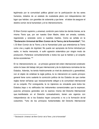 legitimada por la comunidad política global con la participación de los seres
humanos, dotados de un estatuto de ciudadanía pleno con independencia del
lugar que habitan, con garantías de soberanía y que tiene el deber de asegurar el
destino común de la humanidad y el no intervencionismo.
El Bien Común supremo y universal, condición para todos los demás bienes, es la
misma Tierra que, por ser nuestra Gran Madre, debe ser amada, cuidada,
regenerada y venerada como a nuestras madres. Como se señala en la
"Declaración Universal del Bien Común de la Tierra y de la Humanidad", "Art.
I. El Bien Común de la Tierra y de la Humanidad pide que entendamos la Tierra
como viva y sujeto de dignidad. No puede ser apropiada de forma individual por
nadie, ni hecha mercancía, ni sufrir agresión sistemática por ningún modo de
producción. Pertenece comunitariamente a todos los que la habitan y al conjunto
de los ecosistemas. "1
El no intervencionismo es un principio general del orden internacional construido
sobre la base del trabajo del juez internacional y de la diplomacia normativa de los
Estados. Además, ha tenido históricamente un nivel de abstracción y generalidad,
con el objeto de sintetizar la regla jurídica, la no intervención en cuanto principio
general tiene como sustento la convicción jurídica de los Estados de que ciertas
reglas tienen tal fuerza que necesariamente obligan a la comunidad internacional
en su conjunto. Por consiguiente, la no injerencia es vinculante para todos los
Estados, haya o no ratificados los instrumentos convencionales que la expresan,
pues los principios generales son la esencia misma del Derecho Internacional
que, manifestada en el Derecho consuetudinario, tienen una vigencia con
independencia de si los Estados hayan concurrido o no a la formación de tal
costumbre. "Uno de los principios fundamentales del Derecho Internacional
1 "Declaración Universal del Bien Común de la Tierra y de la Humanidad"
 