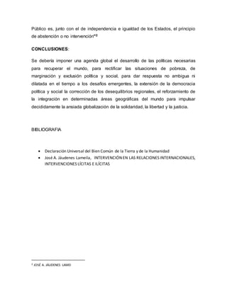Público es, junto con el de independencia e igualdad de los Estados, el principio
de abstención o no intervención"2
CONCLUSIONES:
Se debería imponer una agenda global el desarrollo de las políticas necesarias
para recuperar el mundo, para rectificar las situaciones de pobreza, de
marginación y exclusión política y social, para dar respuesta no ambigua ni
dilatada en el tiempo a los desafíos emergentes, la extensión de la democracia
política y social la corrección de los desequilibrios regionales, el reforzamiento de
la integración en determinadas áreas geográficas del mundo para impulsar
decididamente la ansiada globalización de la solidaridad, la libertad y la justicia.
BIBLIOGRAFIA
 Declaración Universal del Bien Común de la Tierra y de la Humanidad
 José A. Jáudenes Lameila, INTERVENCIÓN EN LAS RELACIONES INTERNACIONALES,
INTERVENCIONES LÍCITAS E ILÍCITAS
2 JOSÉ A. JÁUDENES LAMEI
 