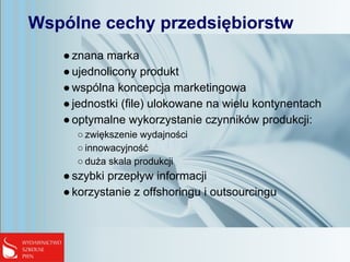 Wspólne cechy przedsiębiorstw
●znana marka
●ujednolicony produkt
●wspólna koncepcja marketingowa
●jednostki (file) ulokowane na wielu kontynentach
●optymalne wykorzystanie czynników produkcji:
○ zwiększenie wydajności
○ innowacyjność
○ duża skala produkcji
●szybki przepływ informacji
●korzystanie z offshoringu i outsourcingu
 