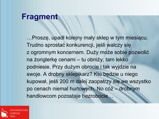 Fragment
…Proszę, upadł kolejny mały sklep w tym miesiącu.
Trudno sprostać konkurencji, jeśli walczy się
z ogromnym koncernem. Duży może sobie pozwolić
na żonglerkę cenami – tu obniży, tam lekko
podniesie. Przy dużym obrocie i tak wyjdzie na
swoje. A drobny sklepikarz? Kto będzie u niego
kupował, jeśli 200 m dalej zaopatrzy się we wszystko
po cenach niemal hurtowych. No cóż – drobnym
handlowcom pozostaje bezrobocie…
 