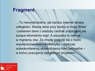 Fragment
…To niewyobrażalne, jak bardzo Internet skraca
odległości. Siedzę teraz przy biurku w mojej firmie
i pobieram dane z siedziby centrali znajdującej się
tysiące kilometrów stąd. A wszystko to niemal
w mgnieniu oka. Za chwilę połączę się z moim
współpracownikiem w Meksyku – podczas
wideokonferencji skonsultujemy kilka pomysłów –
w końcu pracujemy nad jednym projektem…
 