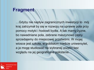 Fragment
…Gdyby nie napływ zagranicznych inwestycji to mój
kraj zatrzymał by się w rozwoju na uprawie pola przy
pomocy motyki i hodowli bydła. A tak mamy żyzne,
bo nawadniane pola, zebrane maszynowo plony
sprzedajemy do miejscowej przetwórni. W mojej
wiosce jest szkoła, w pobliskim mieście uniwersytet,
a ja mogę studiować na wybranej uczelni bez
względu na jej geograficzne położenie…
 