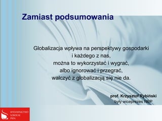 Zamiast podsumowania
Globalizacja wpływa na perspektywy gospodarki
i każdego z nas,
można to wykorzystać i wygrać,
albo ignorować i przegrać,
walczyć z globalizacją się nie da.
prof. Krzysztof Rybiński
były wiceprezes NBP
 