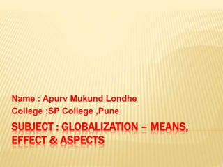 SUBJECT : GLOBALIZATION – MEANS,
EFFECT & ASPECTS
Name : Apurv Mukund Londhe
College :SP College ,Pune
 