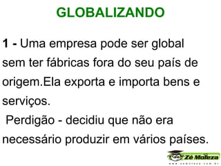 1 -  Uma empresa pode ser global sem ter fábricas fora do seu país de origem.Ela exporta e importa bens e serviços. Perdigão   - decidiu que não era necessário produzir em vários países. GLOBALIZANDO   