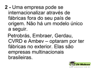 2 -  Uma empresa pode se internacionalizar através de fábricas fora do seu país de origem. Não há um modelo único a seguir. Petrobrás, Embraer, Gerdau, CVRD e Ambev – optaram por ter fábricas no exterior. Elas são empresas multinacionais brasileiras. 