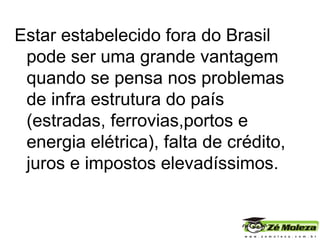 Estar estabelecido fora do Brasil pode ser uma grande vantagem quando se pensa nos problemas de infra estrutura do país (estradas, ferrovias,portos e energia elétrica), falta de crédito, juros e impostos elevadíssimos. 