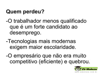 Quem perdeu?   -O trabalhador menos qualificado que é um forte candidato ao desemprego. -Tecnologias mais modernas exigem maior escolaridade.  -O empresário que não era muito competitivo (eficiente) e quebrou. 