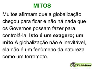 Muitos afirmam que a globalização chegou para ficar e não há nada que os Governos possam fazer para controlá-la.  Isto é um exagero; um mito .A globalização não é inevitável, ela não é um fenômeno da natureza como um terremoto.    MITOS 