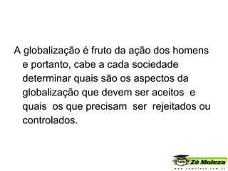 A globalização é fruto da ação dos homens e portanto, cabe a cada sociedade determinar quais são os aspectos da globalização que devem ser aceitos  e  quais  os que precisam  ser  rejeitados ou controlados. 
