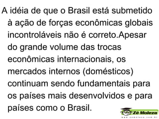 A idéia de que o Brasil está submetido à ação de forças econômicas globais incontroláveis não é correto.Apesar do grande volume das trocas econômicas internacionais, os mercados internos (domésticos) continuam sendo fundamentais para os países mais desenvolvidos e para países como o Brasil.  