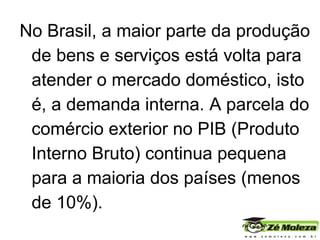 No Brasil, a maior parte da produção de bens e serviços está volta para atender o mercado doméstico, isto é, a demanda interna. A parcela do comércio exterior no PIB (Produto Interno Bruto) continua pequena para a maioria dos países (menos de 10%). 
