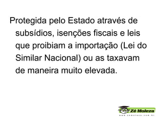 Protegida pelo Estado através de subsídios, isenções fiscais e leis que proibiam a importação (Lei do Similar Nacional) ou as taxavam de maneira muito elevada. 