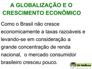 Como o Brasil não cresce economicamente a taxas razoáveis e levando-se em consideração a grande concentração de renda nacional,  o mercado consumidor brasileiro cresceu pouco.    A GLOBALIZAÇÃO E O CRESCIMENTO ECONÔMICO   